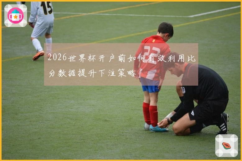 2026世界杯开户前如何有效利用比分数据提升下注策略