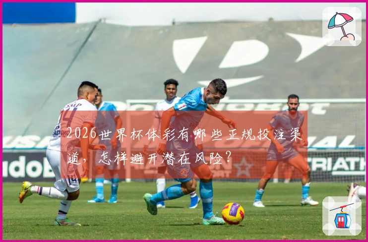 2026世界杯体彩有哪些正规投注渠道，怎样避开潜在风险？