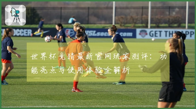 世界杯竞猜最新官网玩家测评：功能亮点与使用体验全解析